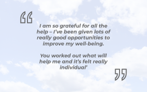 ‘I am so grateful for all the help – I’ve been given lots of really good opportunities to improve my well-being. You worked out what will help me and it’s felt really individual’