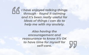 ‘I have enjoyed talking things through - found it calming and it’s been really useful for ideas of things I can do to help me with my anxiety. Also having the encouragement and reassurance to know it’s OK to have time for myself for self-care’.